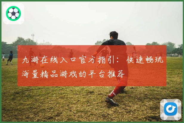 九游在线入口官方指引：快速畅玩海量精品游戏的平台推荐