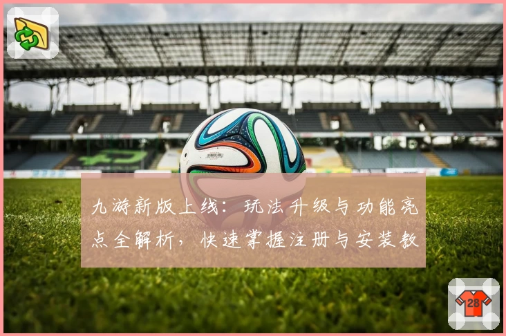 九游新版上线：玩法升级与功能亮点全解析，快速掌握注册与安装教程