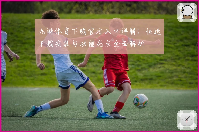 九游体育下载官方入口详解：快速下载安装与功能亮点全面解析