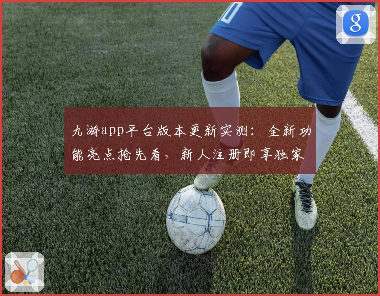 九游app平台版本更新实测:全新功能亮点抢先看,新人注册即享独家体验