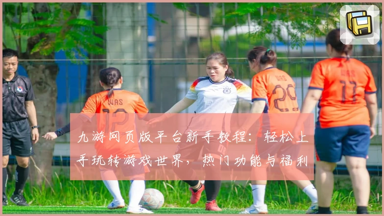 九游网页版平台新手教程:轻松上手玩转游戏世界,热门功能与福利一站解锁!