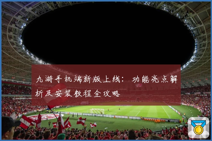 九游手机端新版上线：功能亮点解析及安装教程全攻略