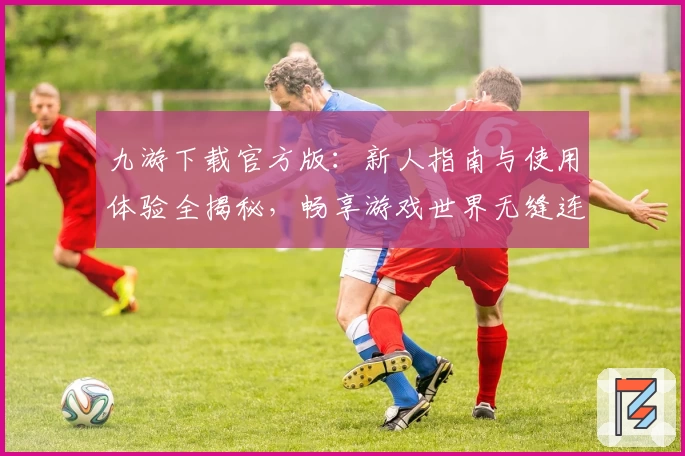 九游下载官方版：新人指南与使用体验全揭秘，畅享游戏世界无缝连接