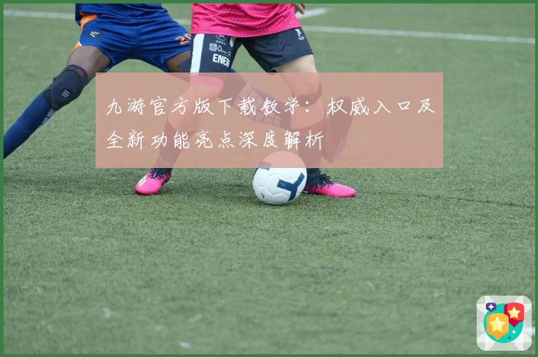 九游官方版下载教学：权威入口及全新功能亮点深度解析