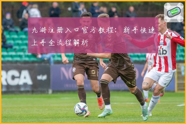 九游注册入口官方教程：新手快速上手全流程解析