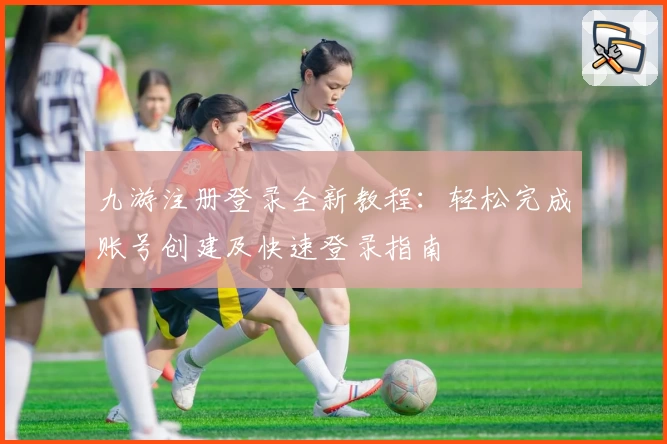 九游注册登录全新教程：轻松完成账号创建及快速登录指南