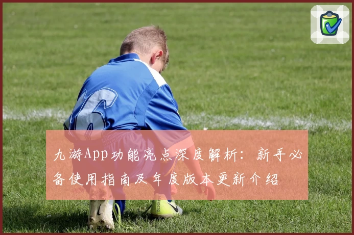 九游App功能亮点深度解析：新手必备使用指南及年度版本更新介绍