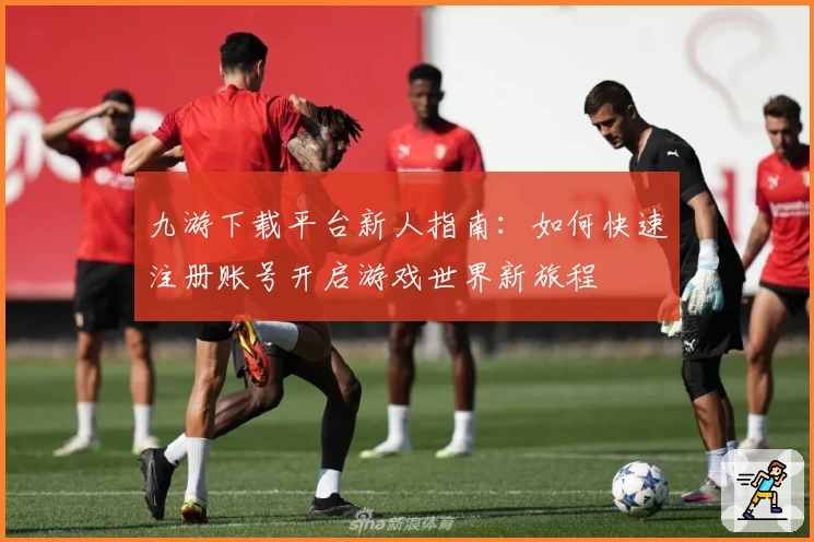 九游下载平台新人指南:如何快速注册账号开启游戏世界新旅程