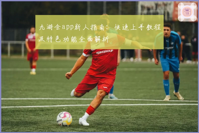 九游会app新人指南：快速上手教程及特色功能全面解析