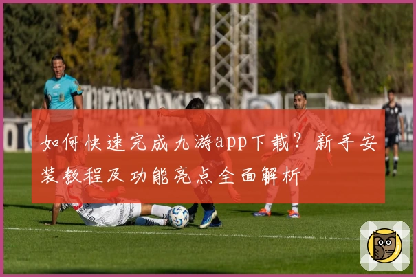 如何快速完成九游app下载？新手安装教程及功能亮点全面解析