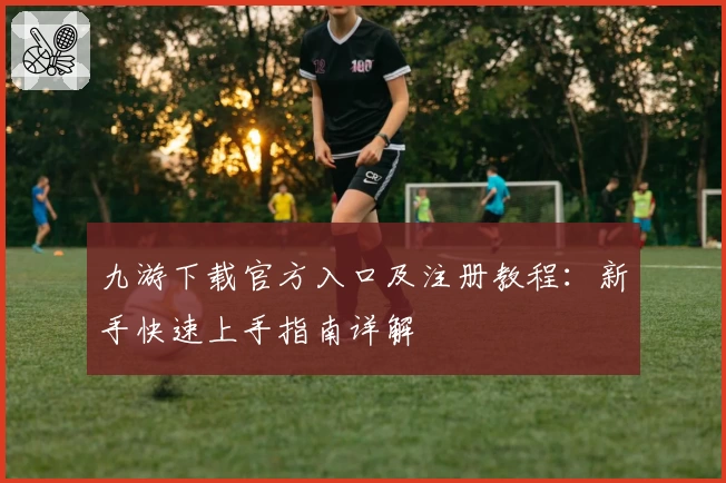 九游下载官方入口及注册教程：新手快速上手指南详解