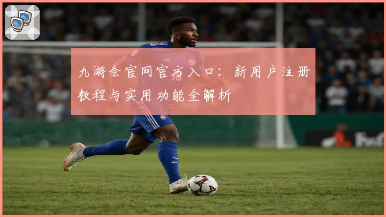 九游会官网官方入口：新用户注册教程与实用功能全解析