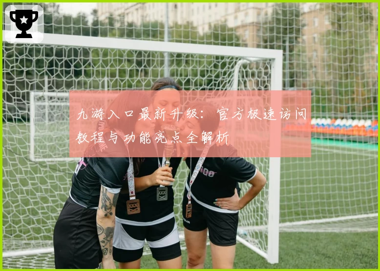 九游入口最新升级：官方极速访问教程与功能亮点全解析