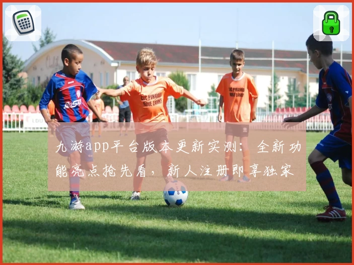 九游app平台版本更新实测：全新功能亮点抢先看，新人注册即享独家体验